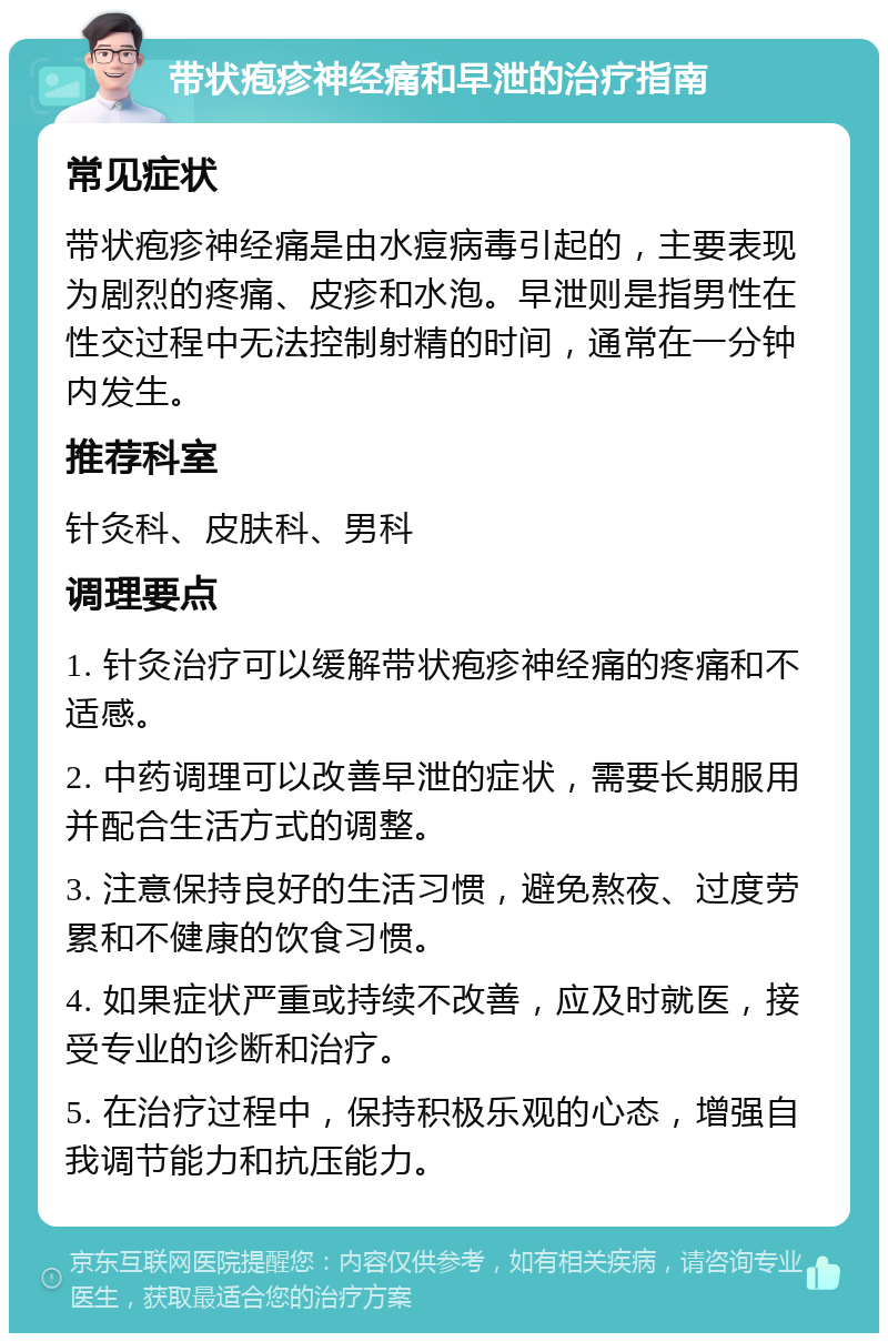 带状疱疹神经痛和早泄的治疗指南 常见症状 带状疱疹神经痛是由水痘病毒引起的，主要表现为剧烈的疼痛、皮疹和水泡。早泄则是指男性在性交过程中无法控制射精的时间，通常在一分钟内发生。 推荐科室 针灸科、皮肤科、男科 调理要点 1. 针灸治疗可以缓解带状疱疹神经痛的疼痛和不适感。 2. 中药调理可以改善早泄的症状，需要长期服用并配合生活方式的调整。 3. 注意保持良好的生活习惯，避免熬夜、过度劳累和不健康的饮食习惯。 4. 如果症状严重或持续不改善，应及时就医，接受专业的诊断和治疗。 5. 在治疗过程中，保持积极乐观的心态，增强自我调节能力和抗压能力。