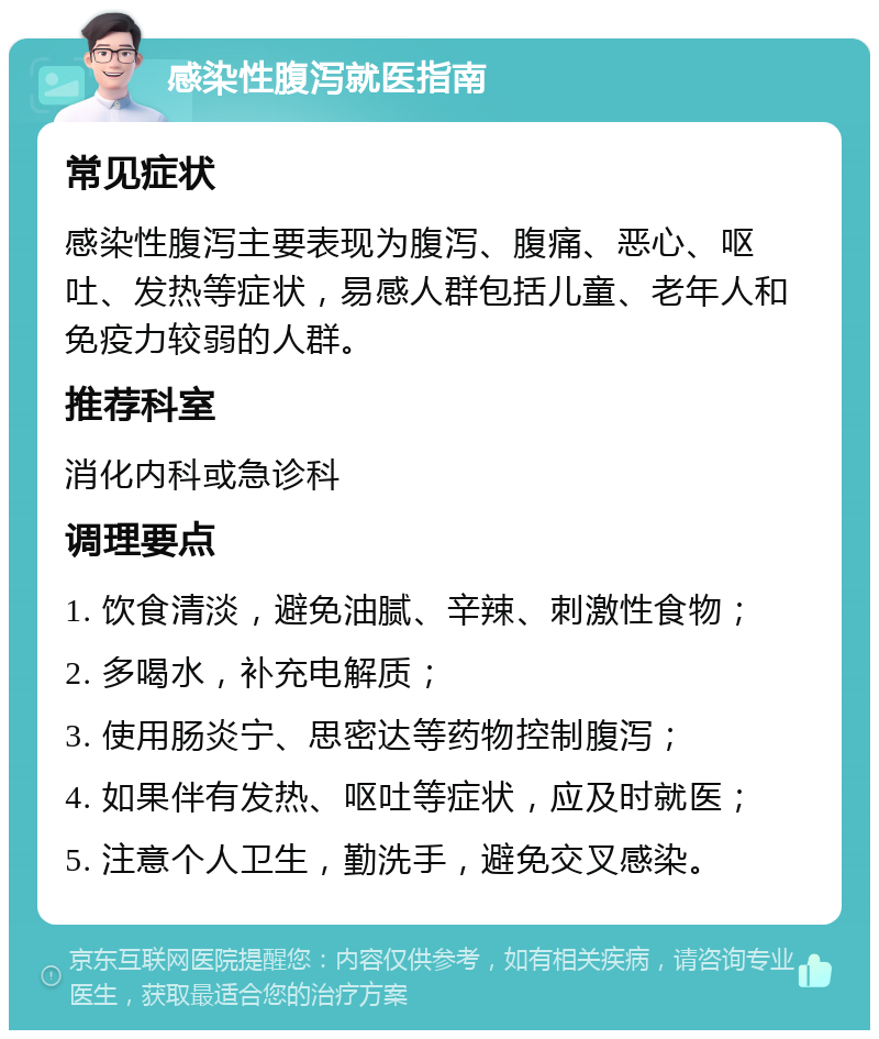 感染性腹泻就医指南 常见症状 感染性腹泻主要表现为腹泻、腹痛、恶心、呕吐、发热等症状，易感人群包括儿童、老年人和免疫力较弱的人群。 推荐科室 消化内科或急诊科 调理要点 1. 饮食清淡，避免油腻、辛辣、刺激性食物； 2. 多喝水，补充电解质； 3. 使用肠炎宁、思密达等药物控制腹泻； 4. 如果伴有发热、呕吐等症状，应及时就医； 5. 注意个人卫生，勤洗手，避免交叉感染。