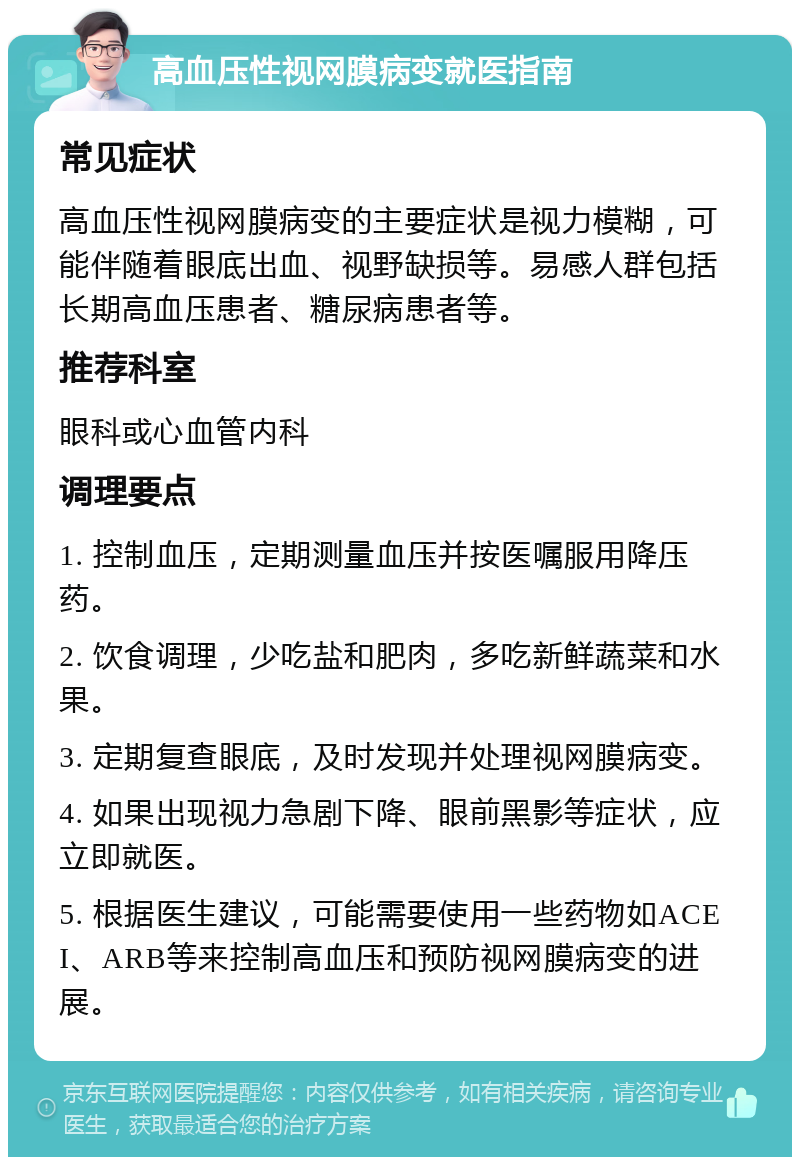 高血压性视网膜病变就医指南 常见症状 高血压性视网膜病变的主要症状是视力模糊，可能伴随着眼底出血、视野缺损等。易感人群包括长期高血压患者、糖尿病患者等。 推荐科室 眼科或心血管内科 调理要点 1. 控制血压，定期测量血压并按医嘱服用降压药。 2. 饮食调理，少吃盐和肥肉，多吃新鲜蔬菜和水果。 3. 定期复查眼底，及时发现并处理视网膜病变。 4. 如果出现视力急剧下降、眼前黑影等症状，应立即就医。 5. 根据医生建议，可能需要使用一些药物如ACEI、ARB等来控制高血压和预防视网膜病变的进展。