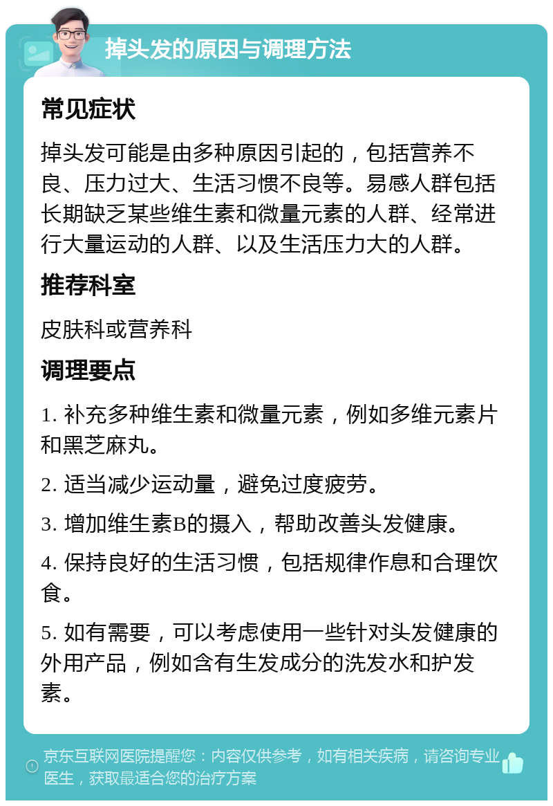 掉头发的原因与调理方法 常见症状 掉头发可能是由多种原因引起的，包括营养不良、压力过大、生活习惯不良等。易感人群包括长期缺乏某些维生素和微量元素的人群、经常进行大量运动的人群、以及生活压力大的人群。 推荐科室 皮肤科或营养科 调理要点 1. 补充多种维生素和微量元素，例如多维元素片和黑芝麻丸。 2. 适当减少运动量，避免过度疲劳。 3. 增加维生素B的摄入，帮助改善头发健康。 4. 保持良好的生活习惯，包括规律作息和合理饮食。 5. 如有需要，可以考虑使用一些针对头发健康的外用产品，例如含有生发成分的洗发水和护发素。