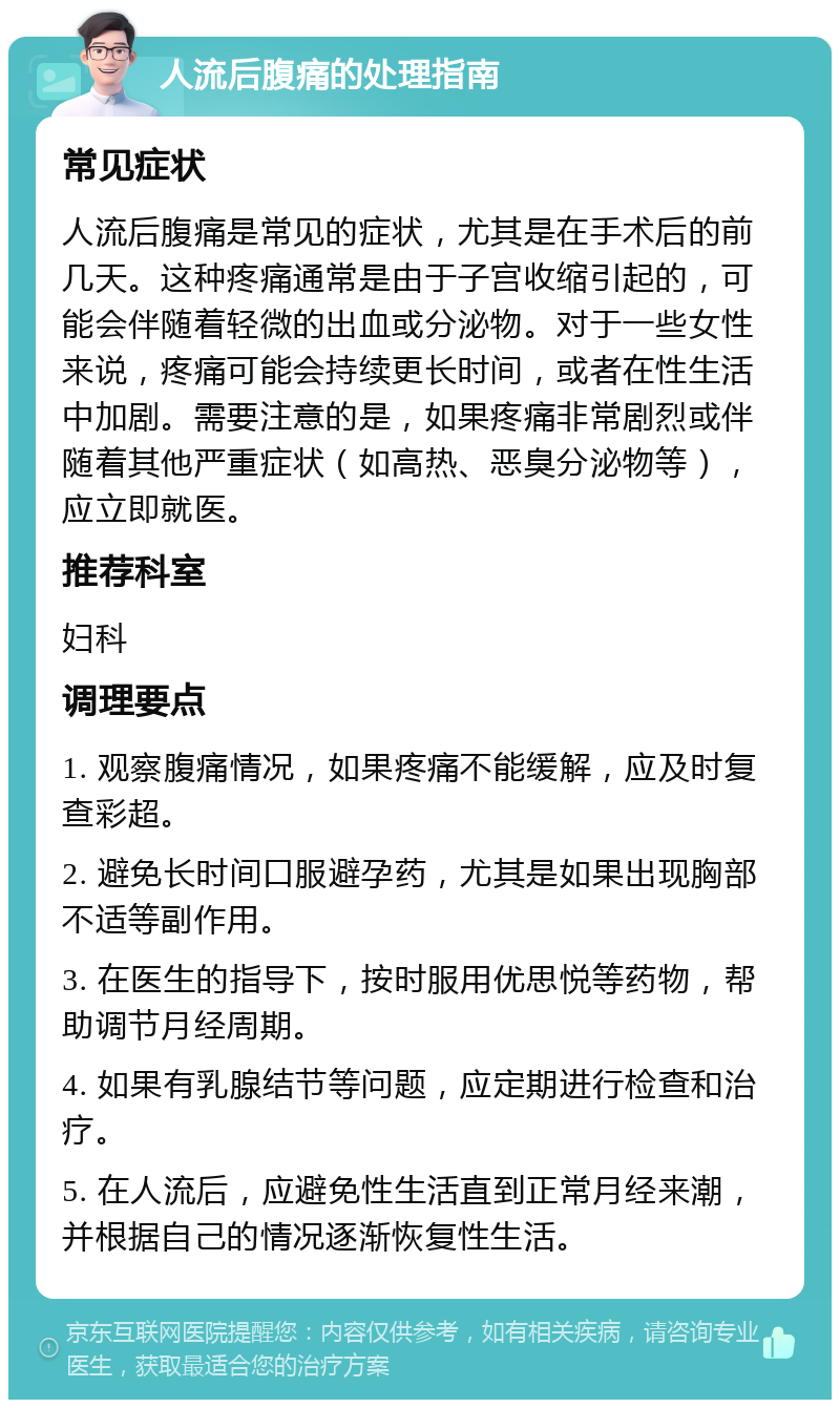 人流后腹痛的处理指南 常见症状 人流后腹痛是常见的症状，尤其是在手术后的前几天。这种疼痛通常是由于子宫收缩引起的，可能会伴随着轻微的出血或分泌物。对于一些女性来说，疼痛可能会持续更长时间，或者在性生活中加剧。需要注意的是，如果疼痛非常剧烈或伴随着其他严重症状（如高热、恶臭分泌物等），应立即就医。 推荐科室 妇科 调理要点 1. 观察腹痛情况，如果疼痛不能缓解，应及时复查彩超。 2. 避免长时间口服避孕药，尤其是如果出现胸部不适等副作用。 3. 在医生的指导下，按时服用优思悦等药物，帮助调节月经周期。 4. 如果有乳腺结节等问题，应定期进行检查和治疗。 5. 在人流后，应避免性生活直到正常月经来潮，并根据自己的情况逐渐恢复性生活。