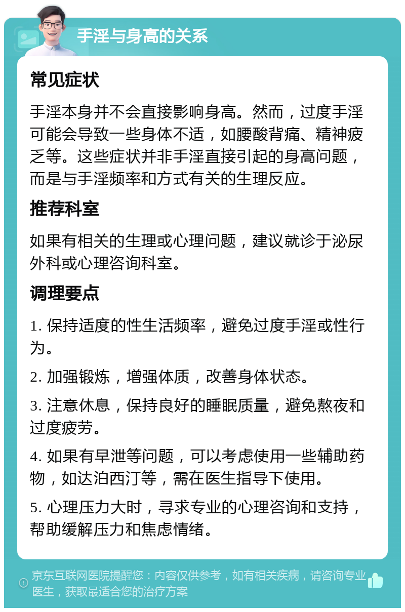 手淫与身高的关系 常见症状 手淫本身并不会直接影响身高。然而，过度手淫可能会导致一些身体不适，如腰酸背痛、精神疲乏等。这些症状并非手淫直接引起的身高问题，而是与手淫频率和方式有关的生理反应。 推荐科室 如果有相关的生理或心理问题，建议就诊于泌尿外科或心理咨询科室。 调理要点 1. 保持适度的性生活频率，避免过度手淫或性行为。 2. 加强锻炼，增强体质，改善身体状态。 3. 注意休息，保持良好的睡眠质量，避免熬夜和过度疲劳。 4. 如果有早泄等问题，可以考虑使用一些辅助药物，如达泊西汀等，需在医生指导下使用。 5. 心理压力大时，寻求专业的心理咨询和支持，帮助缓解压力和焦虑情绪。