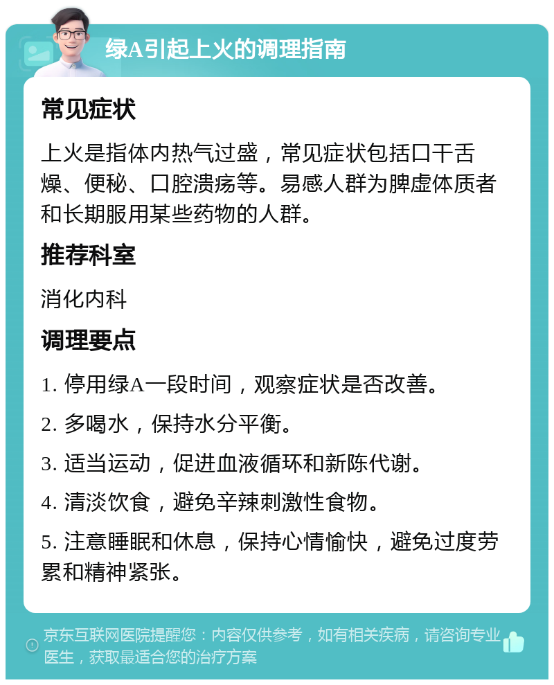 绿A引起上火的调理指南 常见症状 上火是指体内热气过盛，常见症状包括口干舌燥、便秘、口腔溃疡等。易感人群为脾虚体质者和长期服用某些药物的人群。 推荐科室 消化内科 调理要点 1. 停用绿A一段时间，观察症状是否改善。 2. 多喝水，保持水分平衡。 3. 适当运动，促进血液循环和新陈代谢。 4. 清淡饮食，避免辛辣刺激性食物。 5. 注意睡眠和休息，保持心情愉快，避免过度劳累和精神紧张。