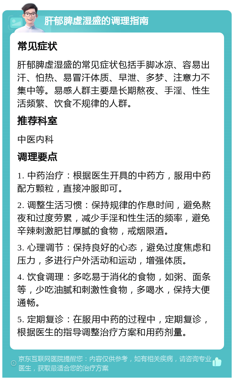 肝郁脾虚湿盛的调理指南 常见症状 肝郁脾虚湿盛的常见症状包括手脚冰凉、容易出汗、怕热、易冒汗体质、早泄、多梦、注意力不集中等。易感人群主要是长期熬夜、手淫、性生活频繁、饮食不规律的人群。 推荐科室 中医内科 调理要点 1. 中药治疗：根据医生开具的中药方，服用中药配方颗粒，直接冲服即可。 2. 调整生活习惯：保持规律的作息时间，避免熬夜和过度劳累，减少手淫和性生活的频率，避免辛辣刺激肥甘厚腻的食物，戒烟限酒。 3. 心理调节：保持良好的心态，避免过度焦虑和压力，多进行户外活动和运动，增强体质。 4. 饮食调理：多吃易于消化的食物，如粥、面条等，少吃油腻和刺激性食物，多喝水，保持大便通畅。 5. 定期复诊：在服用中药的过程中，定期复诊，根据医生的指导调整治疗方案和用药剂量。