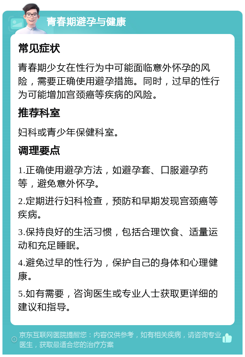 青春期避孕与健康 常见症状 青春期少女在性行为中可能面临意外怀孕的风险，需要正确使用避孕措施。同时，过早的性行为可能增加宫颈癌等疾病的风险。 推荐科室 妇科或青少年保健科室。 调理要点 1.正确使用避孕方法，如避孕套、口服避孕药等，避免意外怀孕。 2.定期进行妇科检查，预防和早期发现宫颈癌等疾病。 3.保持良好的生活习惯，包括合理饮食、适量运动和充足睡眠。 4.避免过早的性行为，保护自己的身体和心理健康。 5.如有需要，咨询医生或专业人士获取更详细的建议和指导。