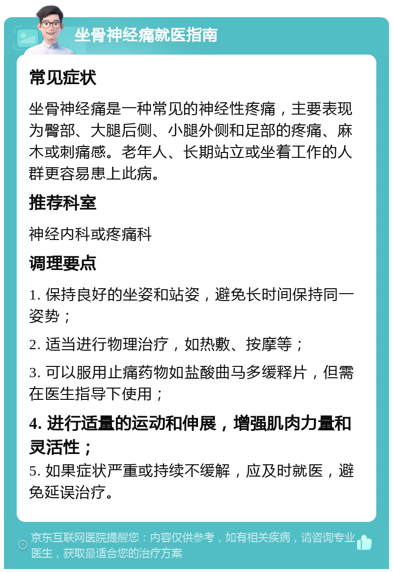 坐骨神经痛就医指南 常见症状 坐骨神经痛是一种常见的神经性疼痛，主要表现为臀部、大腿后侧、小腿外侧和足部的疼痛、麻木或刺痛感。老年人、长期站立或坐着工作的人群更容易患上此病。 推荐科室 神经内科或疼痛科 调理要点 1. 保持良好的坐姿和站姿，避免长时间保持同一姿势； 2. 适当进行物理治疗，如热敷、按摩等； 3. 可以服用止痛药物如盐酸曲马多缓释片，但需在医生指导下使用； 4. 进行适量的运动和伸展，增强肌肉力量和灵活性； 5. 如果症状严重或持续不缓解，应及时就医，避免延误治疗。