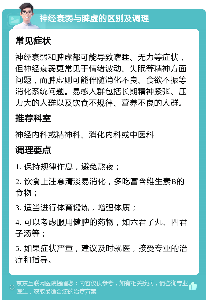 神经衰弱与脾虚的区别及调理 常见症状 神经衰弱和脾虚都可能导致嗜睡、无力等症状，但神经衰弱更常见于情绪波动、失眠等精神方面问题，而脾虚则可能伴随消化不良、食欲不振等消化系统问题。易感人群包括长期精神紧张、压力大的人群以及饮食不规律、营养不良的人群。 推荐科室 神经内科或精神科、消化内科或中医科 调理要点 1. 保持规律作息，避免熬夜； 2. 饮食上注意清淡易消化，多吃富含维生素B的食物； 3. 适当进行体育锻炼，增强体质； 4. 可以考虑服用健脾的药物，如六君子丸、四君子汤等； 5. 如果症状严重，建议及时就医，接受专业的治疗和指导。