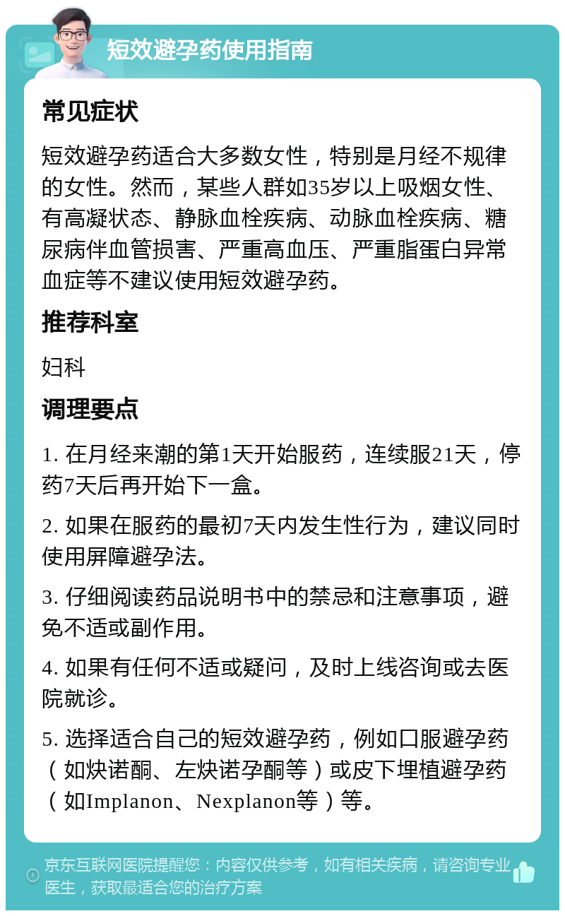 短效避孕药使用指南 常见症状 短效避孕药适合大多数女性，特别是月经不规律的女性。然而，某些人群如35岁以上吸烟女性、有高凝状态、静脉血栓疾病、动脉血栓疾病、糖尿病伴血管损害、严重高血压、严重脂蛋白异常血症等不建议使用短效避孕药。 推荐科室 妇科 调理要点 1. 在月经来潮的第1天开始服药，连续服21天，停药7天后再开始下一盒。 2. 如果在服药的最初7天内发生性行为，建议同时使用屏障避孕法。 3. 仔细阅读药品说明书中的禁忌和注意事项，避免不适或副作用。 4. 如果有任何不适或疑问，及时上线咨询或去医院就诊。 5. 选择适合自己的短效避孕药，例如口服避孕药（如炔诺酮、左炔诺孕酮等）或皮下埋植避孕药（如Implanon、Nexplanon等）等。