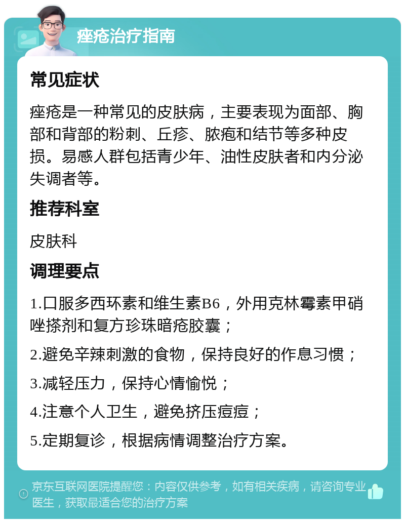 痤疮治疗指南 常见症状 痤疮是一种常见的皮肤病，主要表现为面部、胸部和背部的粉刺、丘疹、脓疱和结节等多种皮损。易感人群包括青少年、油性皮肤者和内分泌失调者等。 推荐科室 皮肤科 调理要点 1.口服多西环素和维生素B6，外用克林霉素甲硝唑搽剂和复方珍珠暗疮胶囊； 2.避免辛辣刺激的食物，保持良好的作息习惯； 3.减轻压力，保持心情愉悦； 4.注意个人卫生，避免挤压痘痘； 5.定期复诊，根据病情调整治疗方案。