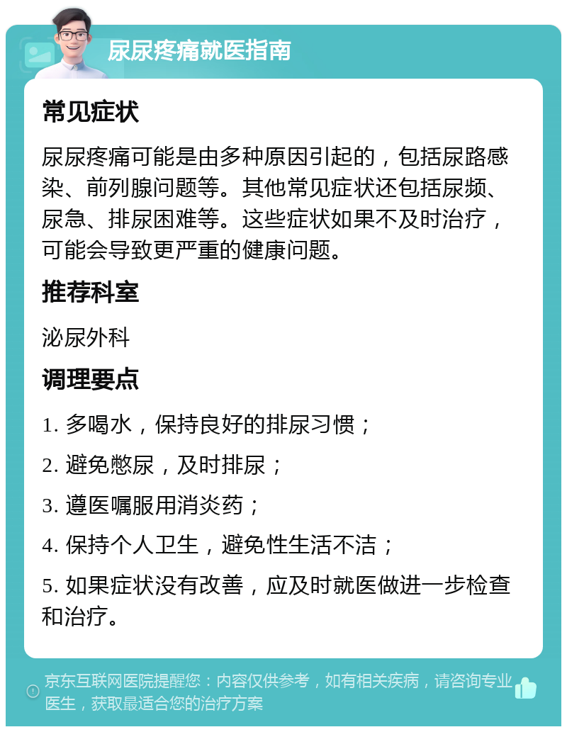 尿尿疼痛就医指南 常见症状 尿尿疼痛可能是由多种原因引起的，包括尿路感染、前列腺问题等。其他常见症状还包括尿频、尿急、排尿困难等。这些症状如果不及时治疗，可能会导致更严重的健康问题。 推荐科室 泌尿外科 调理要点 1. 多喝水，保持良好的排尿习惯； 2. 避免憋尿，及时排尿； 3. 遵医嘱服用消炎药； 4. 保持个人卫生，避免性生活不洁； 5. 如果症状没有改善，应及时就医做进一步检查和治疗。