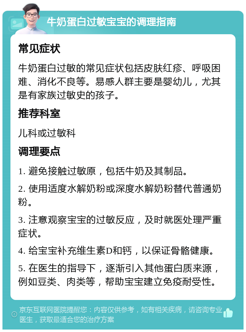 牛奶蛋白过敏宝宝的调理指南 常见症状 牛奶蛋白过敏的常见症状包括皮肤红疹、呼吸困难、消化不良等。易感人群主要是婴幼儿，尤其是有家族过敏史的孩子。 推荐科室 儿科或过敏科 调理要点 1. 避免接触过敏原，包括牛奶及其制品。 2. 使用适度水解奶粉或深度水解奶粉替代普通奶粉。 3. 注意观察宝宝的过敏反应，及时就医处理严重症状。 4. 给宝宝补充维生素D和钙，以保证骨骼健康。 5. 在医生的指导下，逐渐引入其他蛋白质来源，例如豆类、肉类等，帮助宝宝建立免疫耐受性。