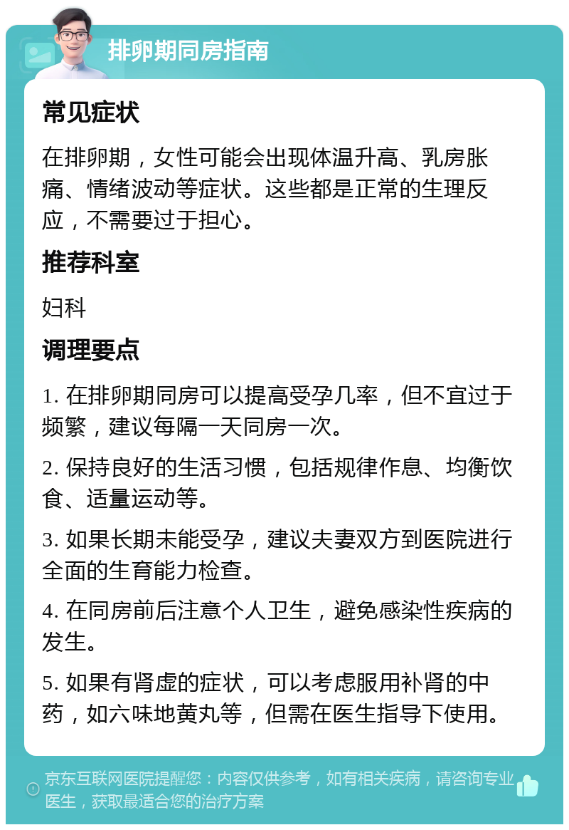 排卵期同房指南 常见症状 在排卵期，女性可能会出现体温升高、乳房胀痛、情绪波动等症状。这些都是正常的生理反应，不需要过于担心。 推荐科室 妇科 调理要点 1. 在排卵期同房可以提高受孕几率，但不宜过于频繁，建议每隔一天同房一次。 2. 保持良好的生活习惯，包括规律作息、均衡饮食、适量运动等。 3. 如果长期未能受孕，建议夫妻双方到医院进行全面的生育能力检查。 4. 在同房前后注意个人卫生，避免感染性疾病的发生。 5. 如果有肾虚的症状，可以考虑服用补肾的中药，如六味地黄丸等，但需在医生指导下使用。