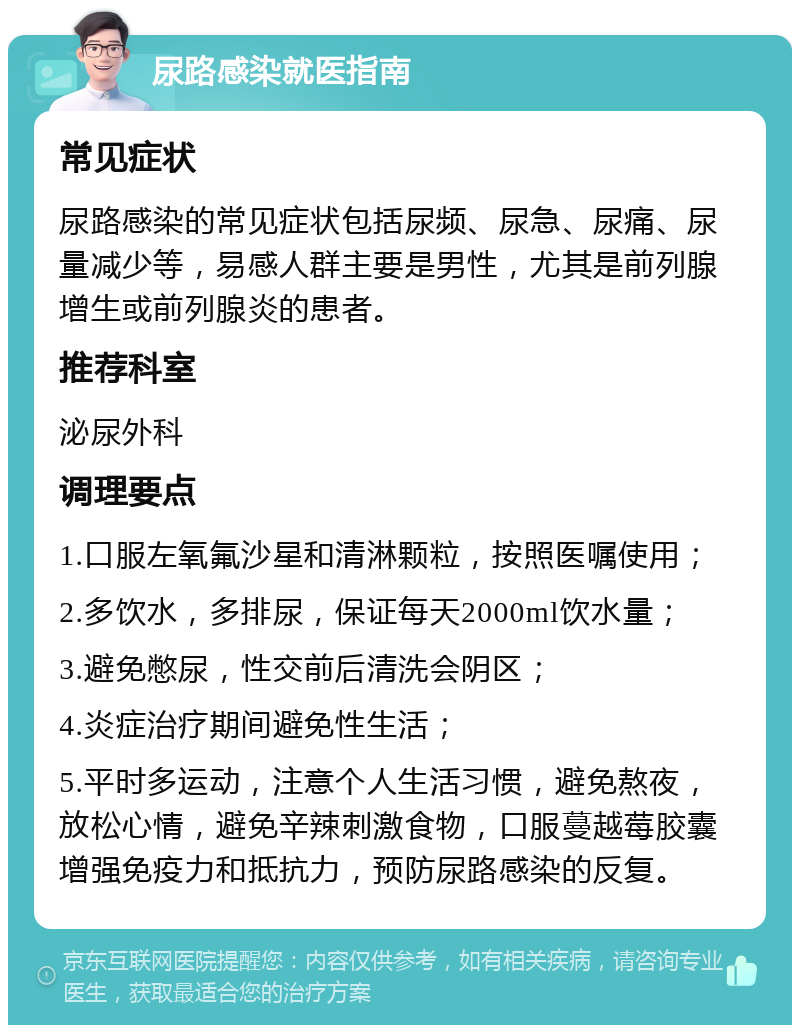 尿路感染就医指南 常见症状 尿路感染的常见症状包括尿频、尿急、尿痛、尿量减少等，易感人群主要是男性，尤其是前列腺增生或前列腺炎的患者。 推荐科室 泌尿外科 调理要点 1.口服左氧氟沙星和清淋颗粒，按照医嘱使用； 2.多饮水，多排尿，保证每天2000ml饮水量； 3.避免憋尿，性交前后清洗会阴区； 4.炎症治疗期间避免性生活； 5.平时多运动，注意个人生活习惯，避免熬夜，放松心情，避免辛辣刺激食物，口服蔓越莓胶囊增强免疫力和抵抗力，预防尿路感染的反复。