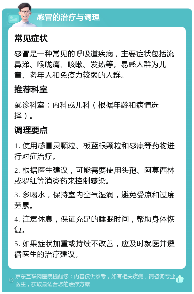 感冒的治疗与调理 常见症状 感冒是一种常见的呼吸道疾病，主要症状包括流鼻涕、喉咙痛、咳嗽、发热等。易感人群为儿童、老年人和免疫力较弱的人群。 推荐科室 就诊科室：内科或儿科（根据年龄和病情选择）。 调理要点 1. 使用感冒灵颗粒、板蓝根颗粒和感康等药物进行对症治疗。 2. 根据医生建议，可能需要使用头孢、阿莫西林或罗红等消炎药来控制感染。 3. 多喝水，保持室内空气湿润，避免受凉和过度劳累。 4. 注意休息，保证充足的睡眠时间，帮助身体恢复。 5. 如果症状加重或持续不改善，应及时就医并遵循医生的治疗建议。