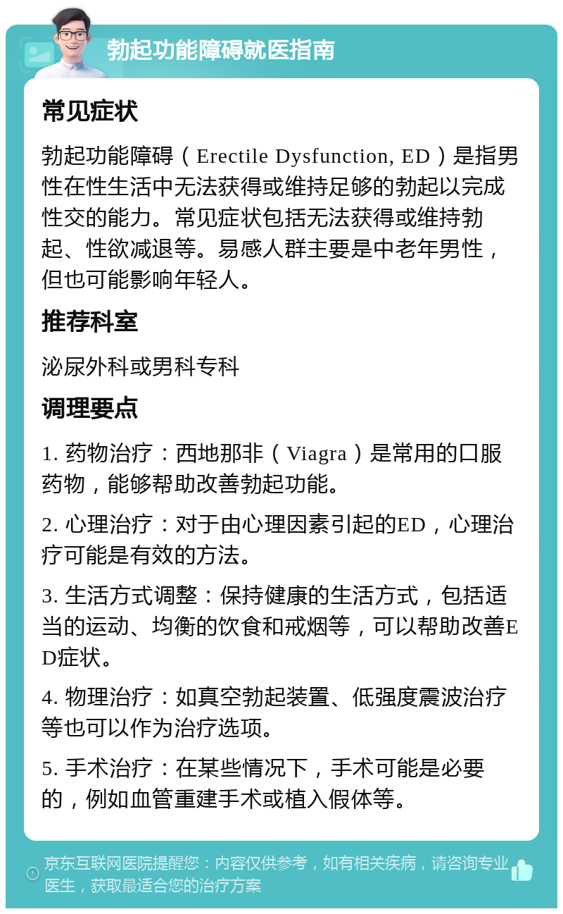 勃起功能障碍就医指南 常见症状 勃起功能障碍（Erectile Dysfunction, ED）是指男性在性生活中无法获得或维持足够的勃起以完成性交的能力。常见症状包括无法获得或维持勃起、性欲减退等。易感人群主要是中老年男性，但也可能影响年轻人。 推荐科室 泌尿外科或男科专科 调理要点 1. 药物治疗：西地那非（Viagra）是常用的口服药物，能够帮助改善勃起功能。 2. 心理治疗：对于由心理因素引起的ED，心理治疗可能是有效的方法。 3. 生活方式调整：保持健康的生活方式，包括适当的运动、均衡的饮食和戒烟等，可以帮助改善ED症状。 4. 物理治疗：如真空勃起装置、低强度震波治疗等也可以作为治疗选项。 5. 手术治疗：在某些情况下，手术可能是必要的，例如血管重建手术或植入假体等。