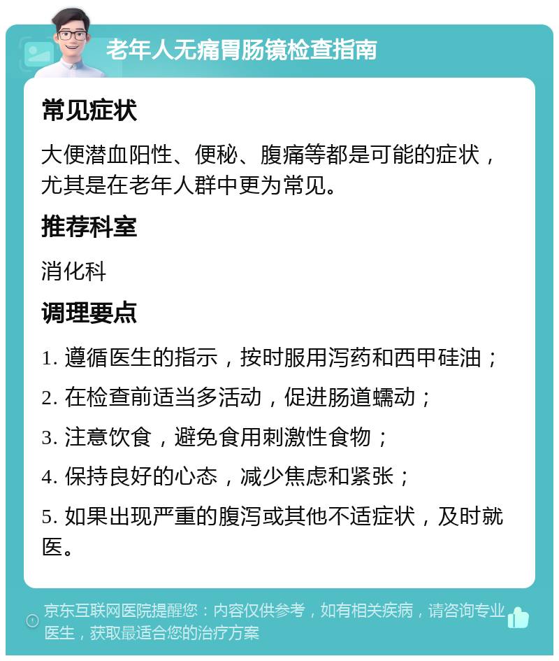 老年人无痛胃肠镜检查指南 常见症状 大便潜血阳性、便秘、腹痛等都是可能的症状，尤其是在老年人群中更为常见。 推荐科室 消化科 调理要点 1. 遵循医生的指示，按时服用泻药和西甲硅油； 2. 在检查前适当多活动，促进肠道蠕动； 3. 注意饮食，避免食用刺激性食物； 4. 保持良好的心态，减少焦虑和紧张； 5. 如果出现严重的腹泻或其他不适症状，及时就医。