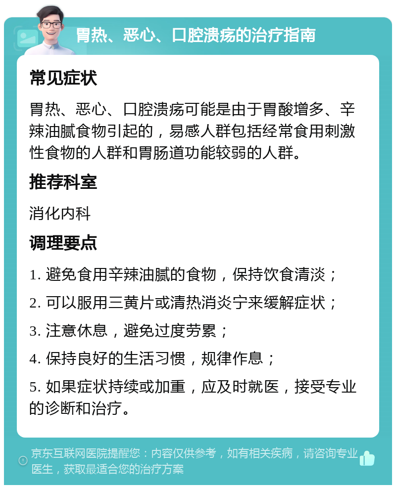 胃热、恶心、口腔溃疡的治疗指南 常见症状 胃热、恶心、口腔溃疡可能是由于胃酸增多、辛辣油腻食物引起的，易感人群包括经常食用刺激性食物的人群和胃肠道功能较弱的人群。 推荐科室 消化内科 调理要点 1. 避免食用辛辣油腻的食物，保持饮食清淡； 2. 可以服用三黄片或清热消炎宁来缓解症状； 3. 注意休息，避免过度劳累； 4. 保持良好的生活习惯，规律作息； 5. 如果症状持续或加重，应及时就医，接受专业的诊断和治疗。