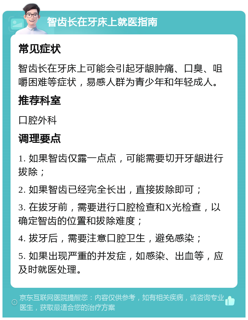 智齿长在牙床上就医指南 常见症状 智齿长在牙床上可能会引起牙龈肿痛、口臭、咀嚼困难等症状，易感人群为青少年和年轻成人。 推荐科室 口腔外科 调理要点 1. 如果智齿仅露一点点，可能需要切开牙龈进行拔除； 2. 如果智齿已经完全长出，直接拔除即可； 3. 在拔牙前，需要进行口腔检查和X光检查，以确定智齿的位置和拔除难度； 4. 拔牙后，需要注意口腔卫生，避免感染； 5. 如果出现严重的并发症，如感染、出血等，应及时就医处理。