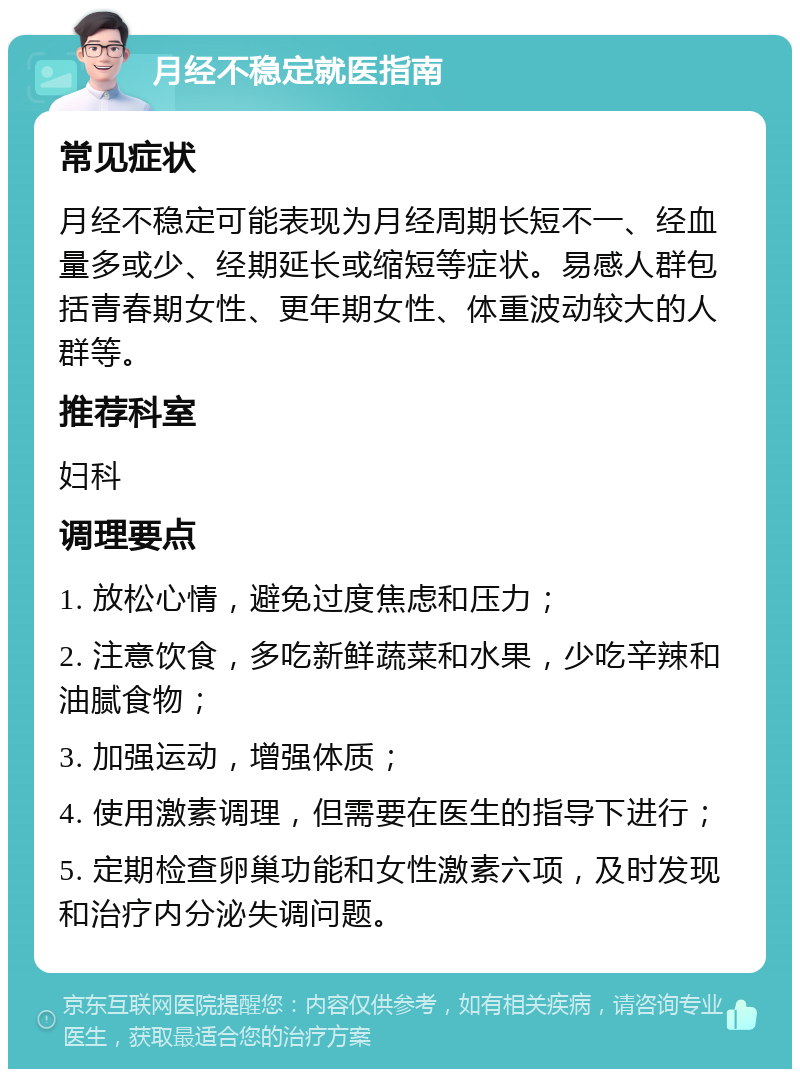 月经不稳定就医指南 常见症状 月经不稳定可能表现为月经周期长短不一、经血量多或少、经期延长或缩短等症状。易感人群包括青春期女性、更年期女性、体重波动较大的人群等。 推荐科室 妇科 调理要点 1. 放松心情，避免过度焦虑和压力； 2. 注意饮食，多吃新鲜蔬菜和水果，少吃辛辣和油腻食物； 3. 加强运动，增强体质； 4. 使用激素调理，但需要在医生的指导下进行； 5. 定期检查卵巢功能和女性激素六项，及时发现和治疗内分泌失调问题。