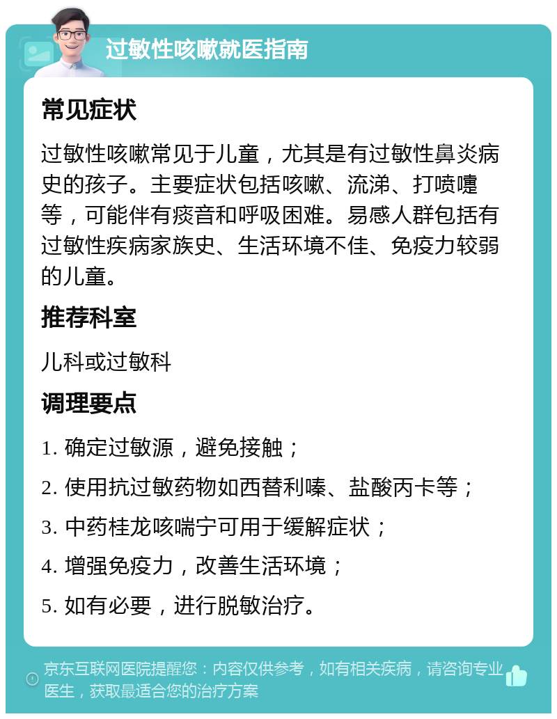 过敏性咳嗽就医指南 常见症状 过敏性咳嗽常见于儿童，尤其是有过敏性鼻炎病史的孩子。主要症状包括咳嗽、流涕、打喷嚏等，可能伴有痰音和呼吸困难。易感人群包括有过敏性疾病家族史、生活环境不佳、免疫力较弱的儿童。 推荐科室 儿科或过敏科 调理要点 1. 确定过敏源，避免接触； 2. 使用抗过敏药物如西替利嗪、盐酸丙卡等； 3. 中药桂龙咳喘宁可用于缓解症状； 4. 增强免疫力，改善生活环境； 5. 如有必要，进行脱敏治疗。