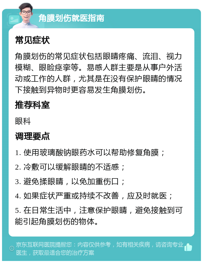 角膜划伤就医指南 常见症状 角膜划伤的常见症状包括眼睛疼痛、流泪、视力模糊、眼睑痉挛等。易感人群主要是从事户外活动或工作的人群，尤其是在没有保护眼睛的情况下接触到异物时更容易发生角膜划伤。 推荐科室 眼科 调理要点 1. 使用玻璃酸钠眼药水可以帮助修复角膜； 2. 冷敷可以缓解眼睛的不适感； 3. 避免揉眼睛，以免加重伤口； 4. 如果症状严重或持续不改善，应及时就医； 5. 在日常生活中，注意保护眼睛，避免接触到可能引起角膜划伤的物体。