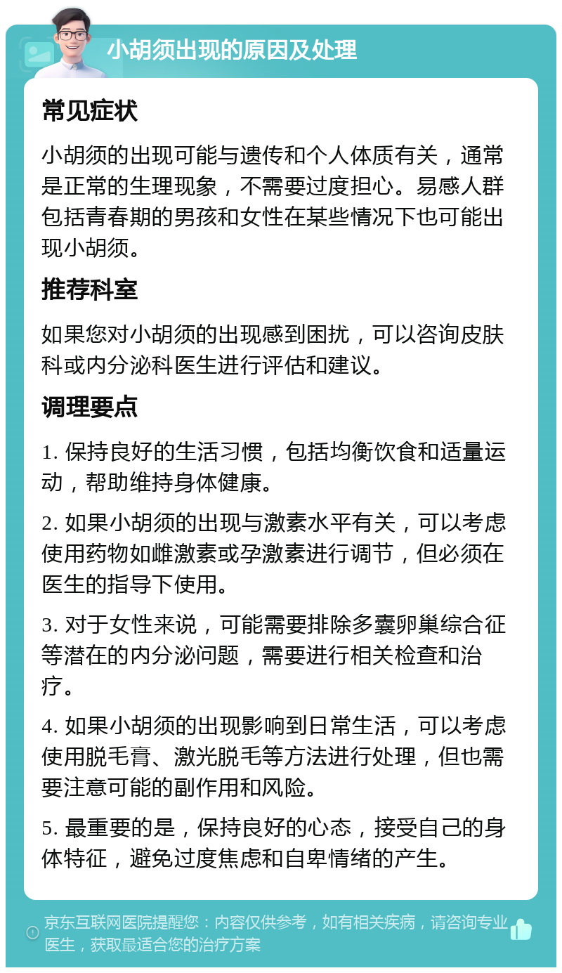 小胡须出现的原因及处理 常见症状 小胡须的出现可能与遗传和个人体质有关，通常是正常的生理现象，不需要过度担心。易感人群包括青春期的男孩和女性在某些情况下也可能出现小胡须。 推荐科室 如果您对小胡须的出现感到困扰，可以咨询皮肤科或内分泌科医生进行评估和建议。 调理要点 1. 保持良好的生活习惯，包括均衡饮食和适量运动，帮助维持身体健康。 2. 如果小胡须的出现与激素水平有关，可以考虑使用药物如雌激素或孕激素进行调节，但必须在医生的指导下使用。 3. 对于女性来说，可能需要排除多囊卵巢综合征等潜在的内分泌问题，需要进行相关检查和治疗。 4. 如果小胡须的出现影响到日常生活，可以考虑使用脱毛膏、激光脱毛等方法进行处理，但也需要注意可能的副作用和风险。 5. 最重要的是，保持良好的心态，接受自己的身体特征，避免过度焦虑和自卑情绪的产生。