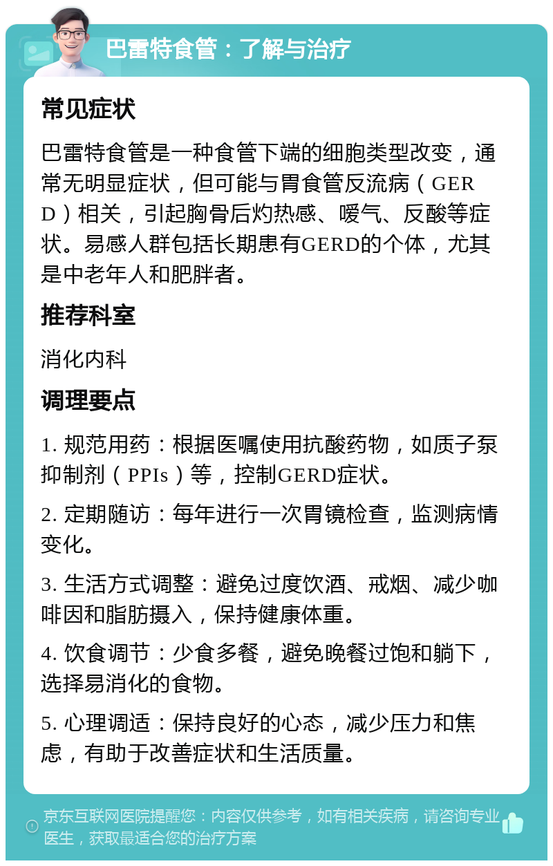 巴雷特食管：了解与治疗 常见症状 巴雷特食管是一种食管下端的细胞类型改变，通常无明显症状，但可能与胃食管反流病（GERD）相关，引起胸骨后灼热感、嗳气、反酸等症状。易感人群包括长期患有GERD的个体，尤其是中老年人和肥胖者。 推荐科室 消化内科 调理要点 1. 规范用药：根据医嘱使用抗酸药物，如质子泵抑制剂（PPIs）等，控制GERD症状。 2. 定期随访：每年进行一次胃镜检查，监测病情变化。 3. 生活方式调整：避免过度饮酒、戒烟、减少咖啡因和脂肪摄入，保持健康体重。 4. 饮食调节：少食多餐，避免晚餐过饱和躺下，选择易消化的食物。 5. 心理调适：保持良好的心态，减少压力和焦虑，有助于改善症状和生活质量。