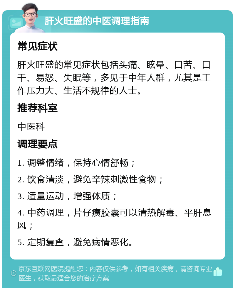 肝火旺盛的中医调理指南 常见症状 肝火旺盛的常见症状包括头痛、眩晕、口苦、口干、易怒、失眠等，多见于中年人群，尤其是工作压力大、生活不规律的人士。 推荐科室 中医科 调理要点 1. 调整情绪，保持心情舒畅； 2. 饮食清淡，避免辛辣刺激性食物； 3. 适量运动，增强体质； 4. 中药调理，片仔癀胶囊可以清热解毒、平肝息风； 5. 定期复查，避免病情恶化。