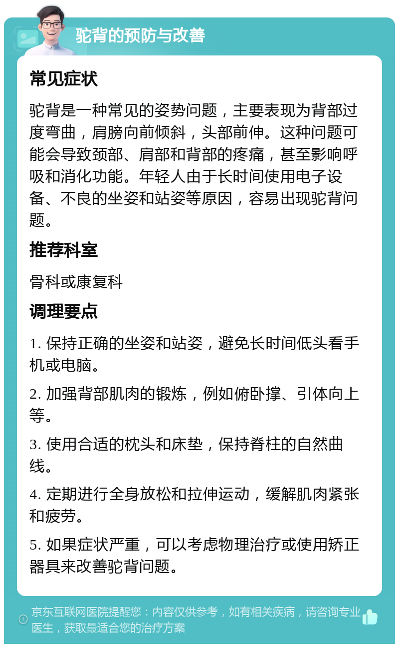 驼背的预防与改善 常见症状 驼背是一种常见的姿势问题，主要表现为背部过度弯曲，肩膀向前倾斜，头部前伸。这种问题可能会导致颈部、肩部和背部的疼痛，甚至影响呼吸和消化功能。年轻人由于长时间使用电子设备、不良的坐姿和站姿等原因，容易出现驼背问题。 推荐科室 骨科或康复科 调理要点 1. 保持正确的坐姿和站姿，避免长时间低头看手机或电脑。 2. 加强背部肌肉的锻炼，例如俯卧撑、引体向上等。 3. 使用合适的枕头和床垫，保持脊柱的自然曲线。 4. 定期进行全身放松和拉伸运动，缓解肌肉紧张和疲劳。 5. 如果症状严重，可以考虑物理治疗或使用矫正器具来改善驼背问题。