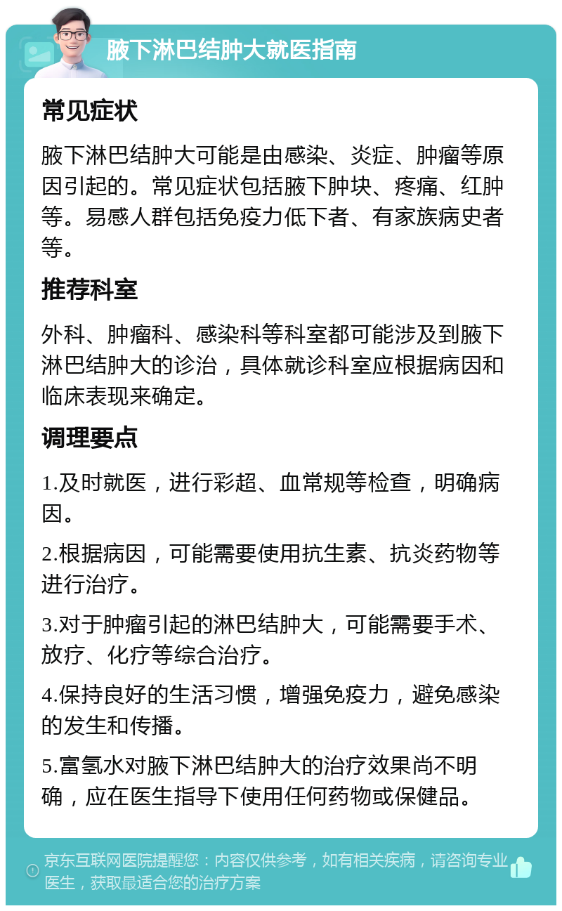 腋下淋巴结肿大就医指南 常见症状 腋下淋巴结肿大可能是由感染、炎症、肿瘤等原因引起的。常见症状包括腋下肿块、疼痛、红肿等。易感人群包括免疫力低下者、有家族病史者等。 推荐科室 外科、肿瘤科、感染科等科室都可能涉及到腋下淋巴结肿大的诊治，具体就诊科室应根据病因和临床表现来确定。 调理要点 1.及时就医，进行彩超、血常规等检查，明确病因。 2.根据病因，可能需要使用抗生素、抗炎药物等进行治疗。 3.对于肿瘤引起的淋巴结肿大，可能需要手术、放疗、化疗等综合治疗。 4.保持良好的生活习惯，增强免疫力，避免感染的发生和传播。 5.富氢水对腋下淋巴结肿大的治疗效果尚不明确，应在医生指导下使用任何药物或保健品。