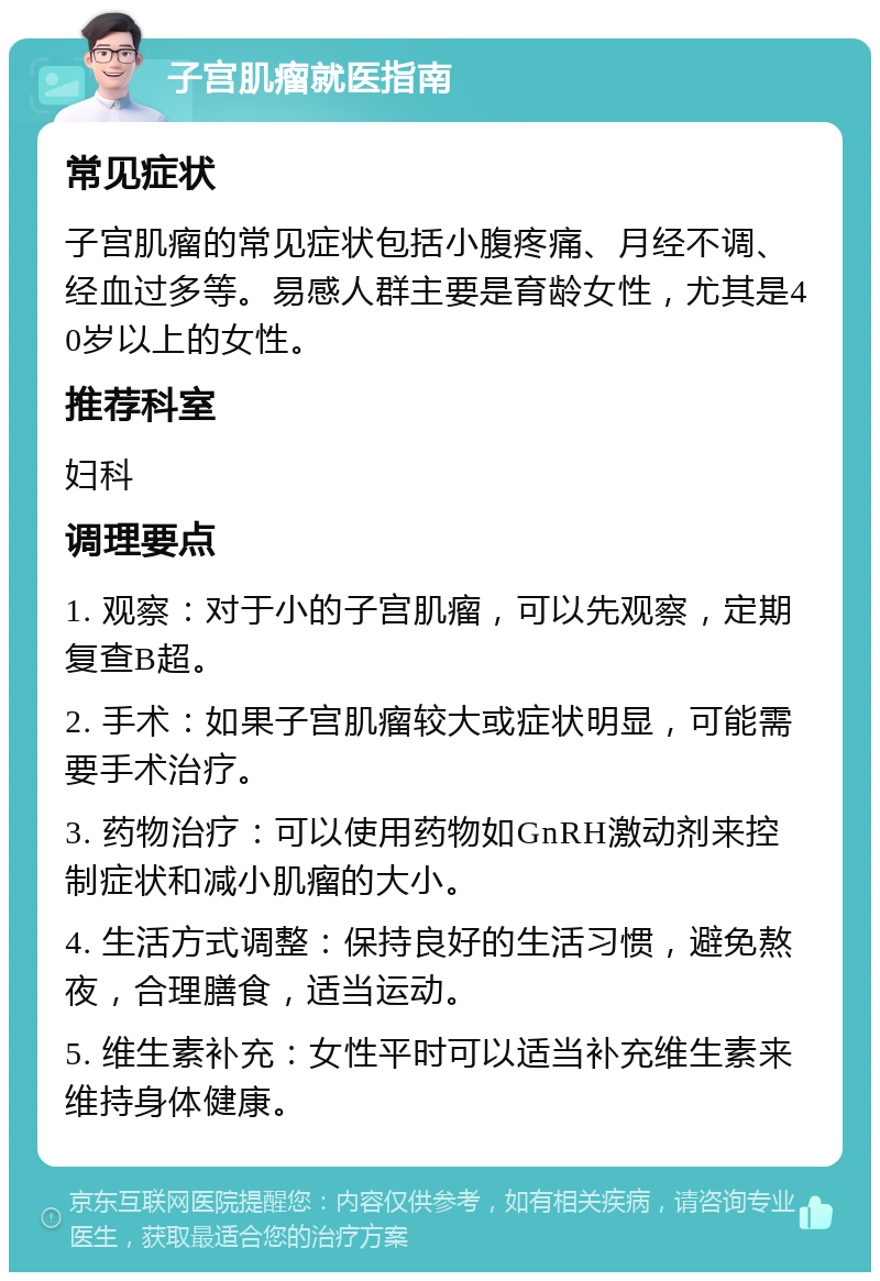 子宫肌瘤就医指南 常见症状 子宫肌瘤的常见症状包括小腹疼痛、月经不调、经血过多等。易感人群主要是育龄女性，尤其是40岁以上的女性。 推荐科室 妇科 调理要点 1. 观察：对于小的子宫肌瘤，可以先观察，定期复查B超。 2. 手术：如果子宫肌瘤较大或症状明显，可能需要手术治疗。 3. 药物治疗：可以使用药物如GnRH激动剂来控制症状和减小肌瘤的大小。 4. 生活方式调整：保持良好的生活习惯，避免熬夜，合理膳食，适当运动。 5. 维生素补充：女性平时可以适当补充维生素来维持身体健康。