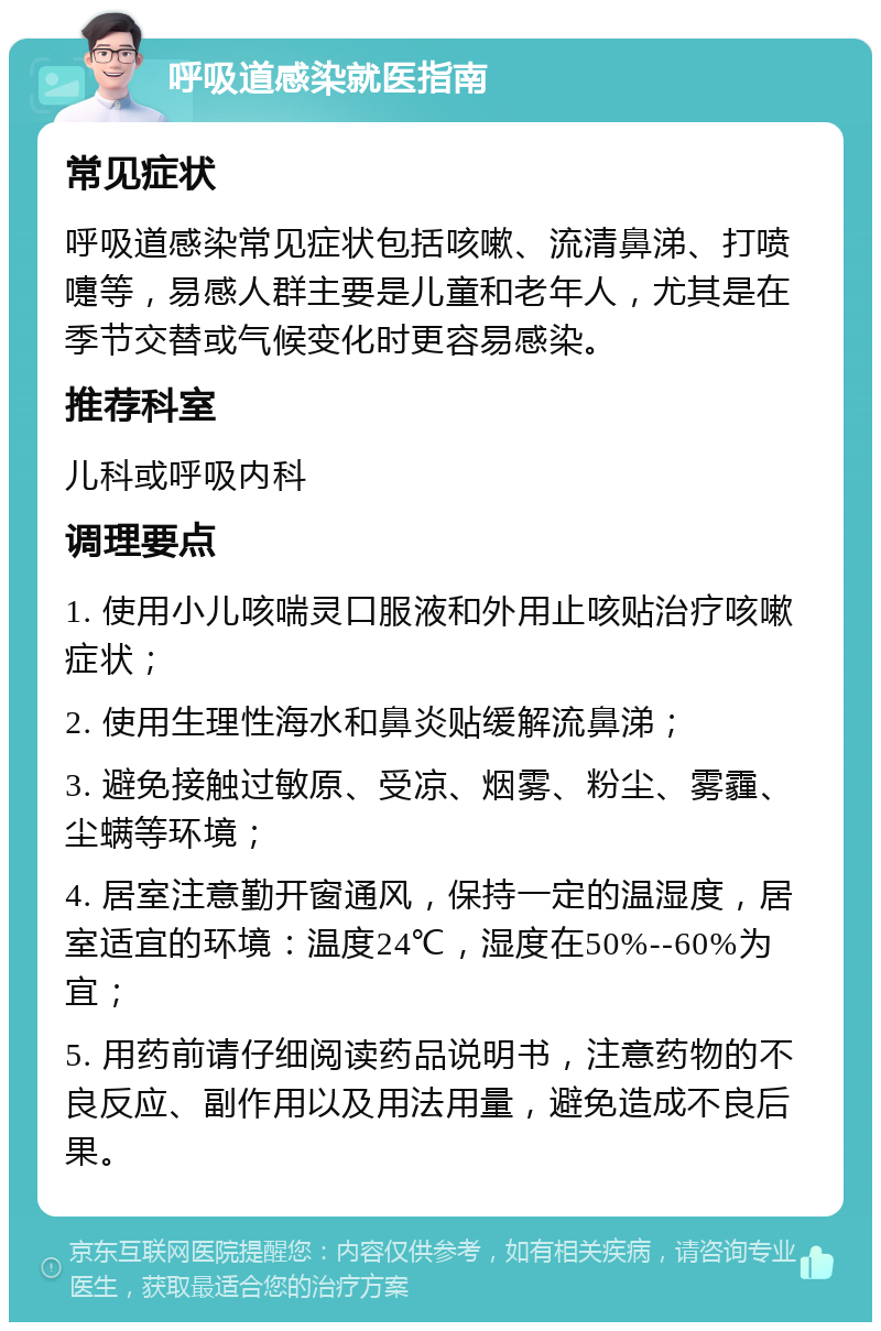 呼吸道感染就医指南 常见症状 呼吸道感染常见症状包括咳嗽、流清鼻涕、打喷嚏等，易感人群主要是儿童和老年人，尤其是在季节交替或气候变化时更容易感染。 推荐科室 儿科或呼吸内科 调理要点 1. 使用小儿咳喘灵口服液和外用止咳贴治疗咳嗽症状； 2. 使用生理性海水和鼻炎贴缓解流鼻涕； 3. 避免接触过敏原、受凉、烟雾、粉尘、雾霾、尘螨等环境； 4. 居室注意勤开窗通风，保持一定的温湿度，居室适宜的环境：温度24℃，湿度在50%--60%为宜； 5. 用药前请仔细阅读药品说明书，注意药物的不良反应、副作用以及用法用量，避免造成不良后果。