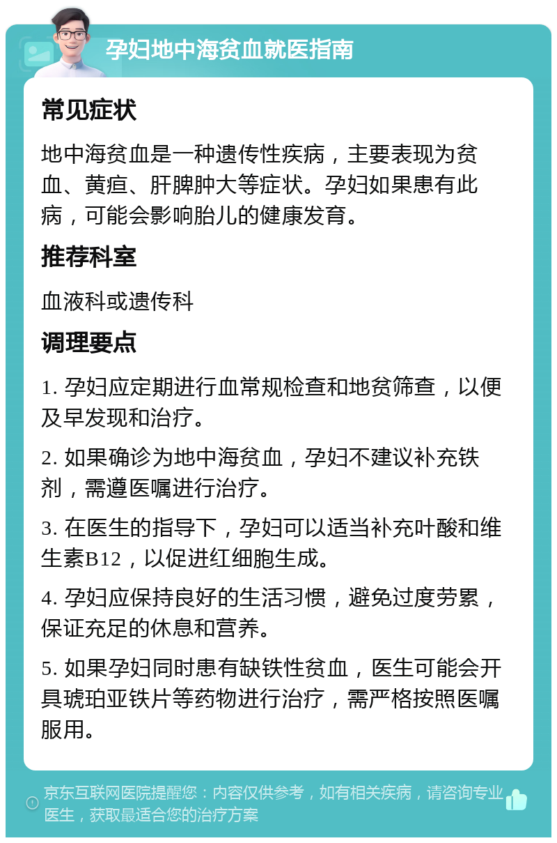 孕妇地中海贫血就医指南 常见症状 地中海贫血是一种遗传性疾病，主要表现为贫血、黄疸、肝脾肿大等症状。孕妇如果患有此病，可能会影响胎儿的健康发育。 推荐科室 血液科或遗传科 调理要点 1. 孕妇应定期进行血常规检查和地贫筛查，以便及早发现和治疗。 2. 如果确诊为地中海贫血，孕妇不建议补充铁剂，需遵医嘱进行治疗。 3. 在医生的指导下，孕妇可以适当补充叶酸和维生素B12，以促进红细胞生成。 4. 孕妇应保持良好的生活习惯，避免过度劳累，保证充足的休息和营养。 5. 如果孕妇同时患有缺铁性贫血，医生可能会开具琥珀亚铁片等药物进行治疗，需严格按照医嘱服用。