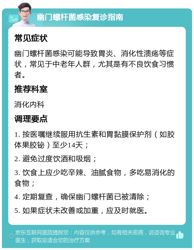 幽门螺杆菌感染复诊指南 常见症状 幽门螺杆菌感染可能导致胃炎、消化性溃疡等症状，常见于中老年人群，尤其是有不良饮食习惯者。 推荐科室 消化内科 调理要点 1. 按医嘱继续服用抗生素和胃黏膜保护剂（如胶体果胶铋）至少14天； 2. 避免过度饮酒和吸烟； 3. 饮食上应少吃辛辣、油腻食物，多吃易消化的食物； 4. 定期复查，确保幽门螺杆菌已被清除； 5. 如果症状未改善或加重，应及时就医。