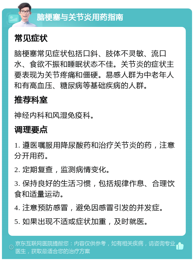 脑梗塞与关节炎用药指南 常见症状 脑梗塞常见症状包括口斜、肢体不灵敏、流口水、食欲不振和睡眠状态不佳。关节炎的症状主要表现为关节疼痛和僵硬。易感人群为中老年人和有高血压、糖尿病等基础疾病的人群。 推荐科室 神经内科和风湿免疫科。 调理要点 1. 遵医嘱服用降尿酸药和治疗关节炎的药，注意分开用药。 2. 定期复查，监测病情变化。 3. 保持良好的生活习惯，包括规律作息、合理饮食和适量运动。 4. 注意预防感冒，避免因感冒引发的并发症。 5. 如果出现不适或症状加重，及时就医。