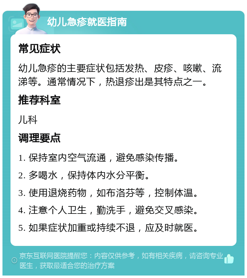 幼儿急疹就医指南 常见症状 幼儿急疹的主要症状包括发热、皮疹、咳嗽、流涕等。通常情况下，热退疹出是其特点之一。 推荐科室 儿科 调理要点 1. 保持室内空气流通，避免感染传播。 2. 多喝水，保持体内水分平衡。 3. 使用退烧药物，如布洛芬等，控制体温。 4. 注意个人卫生，勤洗手，避免交叉感染。 5. 如果症状加重或持续不退，应及时就医。