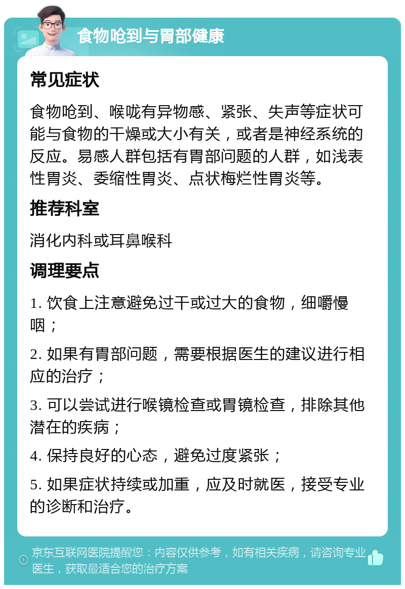 食物呛到与胃部健康 常见症状 食物呛到、喉咙有异物感、紧张、失声等症状可能与食物的干燥或大小有关，或者是神经系统的反应。易感人群包括有胃部问题的人群，如浅表性胃炎、委缩性胃炎、点状梅烂性胃炎等。 推荐科室 消化内科或耳鼻喉科 调理要点 1. 饮食上注意避免过干或过大的食物，细嚼慢咽； 2. 如果有胃部问题，需要根据医生的建议进行相应的治疗； 3. 可以尝试进行喉镜检查或胃镜检查，排除其他潜在的疾病； 4. 保持良好的心态，避免过度紧张； 5. 如果症状持续或加重，应及时就医，接受专业的诊断和治疗。