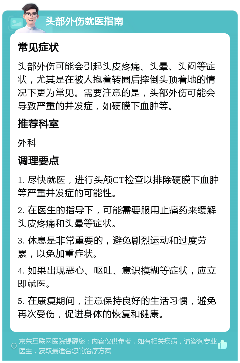 头部外伤就医指南 常见症状 头部外伤可能会引起头皮疼痛、头晕、头闷等症状，尤其是在被人抱着转圈后摔倒头顶着地的情况下更为常见。需要注意的是，头部外伤可能会导致严重的并发症，如硬膜下血肿等。 推荐科室 外科 调理要点 1. 尽快就医，进行头颅CT检查以排除硬膜下血肿等严重并发症的可能性。 2. 在医生的指导下，可能需要服用止痛药来缓解头皮疼痛和头晕等症状。 3. 休息是非常重要的，避免剧烈运动和过度劳累，以免加重症状。 4. 如果出现恶心、呕吐、意识模糊等症状，应立即就医。 5. 在康复期间，注意保持良好的生活习惯，避免再次受伤，促进身体的恢复和健康。