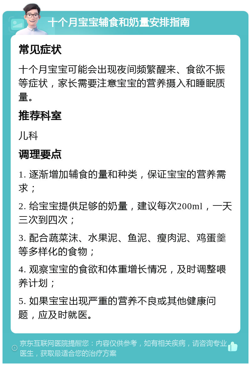 十个月宝宝辅食和奶量安排指南 常见症状 十个月宝宝可能会出现夜间频繁醒来、食欲不振等症状，家长需要注意宝宝的营养摄入和睡眠质量。 推荐科室 儿科 调理要点 1. 逐渐增加辅食的量和种类，保证宝宝的营养需求； 2. 给宝宝提供足够的奶量，建议每次200ml，一天三次到四次； 3. 配合蔬菜沫、水果泥、鱼泥、瘦肉泥、鸡蛋羹等多样化的食物； 4. 观察宝宝的食欲和体重增长情况，及时调整喂养计划； 5. 如果宝宝出现严重的营养不良或其他健康问题，应及时就医。