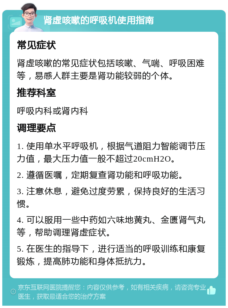 肾虚咳嗽的呼吸机使用指南 常见症状 肾虚咳嗽的常见症状包括咳嗽、气喘、呼吸困难等，易感人群主要是肾功能较弱的个体。 推荐科室 呼吸内科或肾内科 调理要点 1. 使用单水平呼吸机，根据气道阻力智能调节压力值，最大压力值一般不超过20cmH2O。 2. 遵循医嘱，定期复查肾功能和呼吸功能。 3. 注意休息，避免过度劳累，保持良好的生活习惯。 4. 可以服用一些中药如六味地黄丸、金匮肾气丸等，帮助调理肾虚症状。 5. 在医生的指导下，进行适当的呼吸训练和康复锻炼，提高肺功能和身体抵抗力。