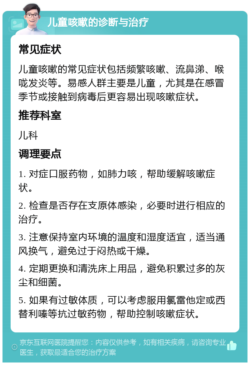 儿童咳嗽的诊断与治疗 常见症状 儿童咳嗽的常见症状包括频繁咳嗽、流鼻涕、喉咙发炎等。易感人群主要是儿童，尤其是在感冒季节或接触到病毒后更容易出现咳嗽症状。 推荐科室 儿科 调理要点 1. 对症口服药物，如肺力咳，帮助缓解咳嗽症状。 2. 检查是否存在支原体感染，必要时进行相应的治疗。 3. 注意保持室内环境的温度和湿度适宜，适当通风换气，避免过于闷热或干燥。 4. 定期更换和清洗床上用品，避免积累过多的灰尘和细菌。 5. 如果有过敏体质，可以考虑服用氯雷他定或西替利嗪等抗过敏药物，帮助控制咳嗽症状。