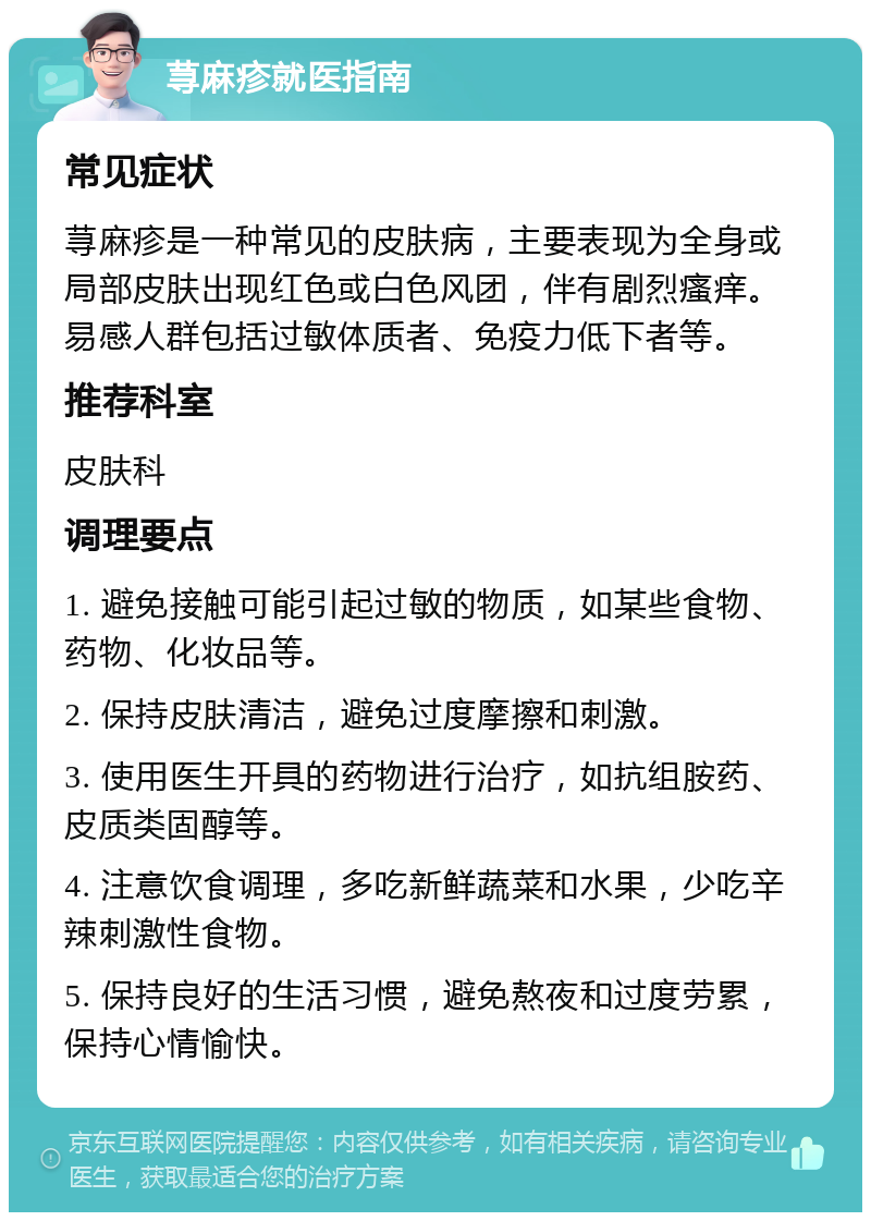 荨麻疹就医指南 常见症状 荨麻疹是一种常见的皮肤病，主要表现为全身或局部皮肤出现红色或白色风团，伴有剧烈瘙痒。易感人群包括过敏体质者、免疫力低下者等。 推荐科室 皮肤科 调理要点 1. 避免接触可能引起过敏的物质，如某些食物、药物、化妆品等。 2. 保持皮肤清洁，避免过度摩擦和刺激。 3. 使用医生开具的药物进行治疗，如抗组胺药、皮质类固醇等。 4. 注意饮食调理，多吃新鲜蔬菜和水果，少吃辛辣刺激性食物。 5. 保持良好的生活习惯，避免熬夜和过度劳累，保持心情愉快。