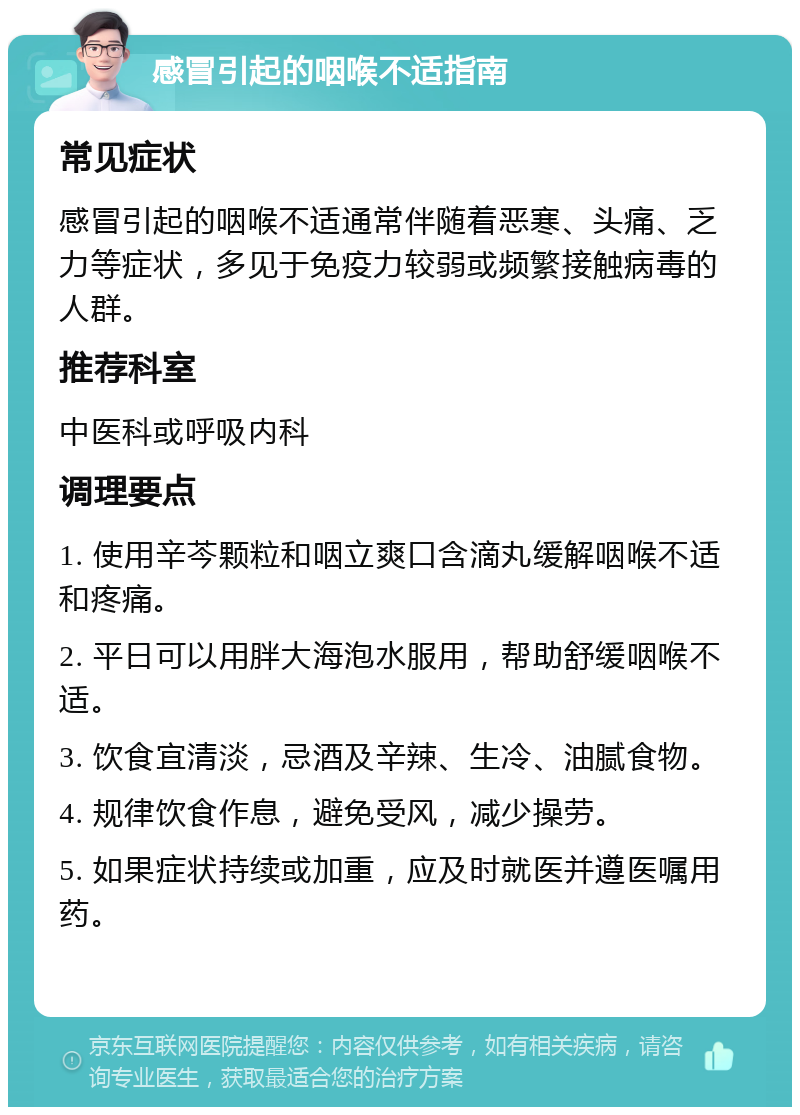 感冒引起的咽喉不适指南 常见症状 感冒引起的咽喉不适通常伴随着恶寒、头痛、乏力等症状，多见于免疫力较弱或频繁接触病毒的人群。 推荐科室 中医科或呼吸内科 调理要点 1. 使用辛芩颗粒和咽立爽口含滴丸缓解咽喉不适和疼痛。 2. 平日可以用胖大海泡水服用，帮助舒缓咽喉不适。 3. 饮食宜清淡，忌酒及辛辣、生冷、油腻食物。 4. 规律饮食作息，避免受风，减少操劳。 5. 如果症状持续或加重，应及时就医并遵医嘱用药。