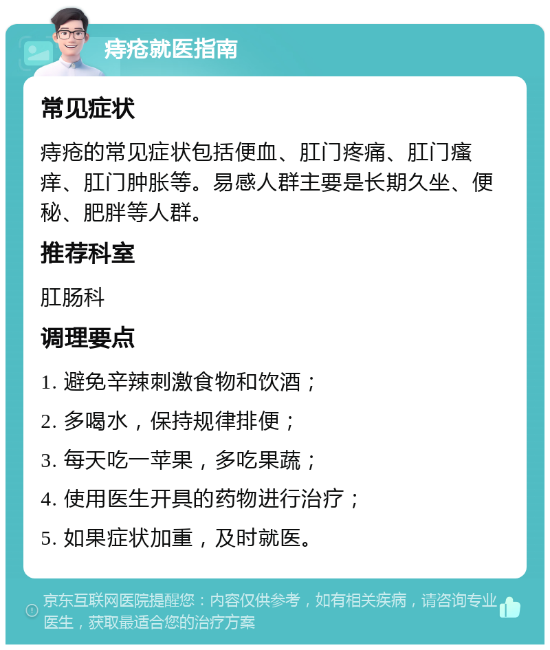 痔疮就医指南 常见症状 痔疮的常见症状包括便血、肛门疼痛、肛门瘙痒、肛门肿胀等。易感人群主要是长期久坐、便秘、肥胖等人群。 推荐科室 肛肠科 调理要点 1. 避免辛辣刺激食物和饮酒； 2. 多喝水，保持规律排便； 3. 每天吃一苹果，多吃果蔬； 4. 使用医生开具的药物进行治疗； 5. 如果症状加重，及时就医。