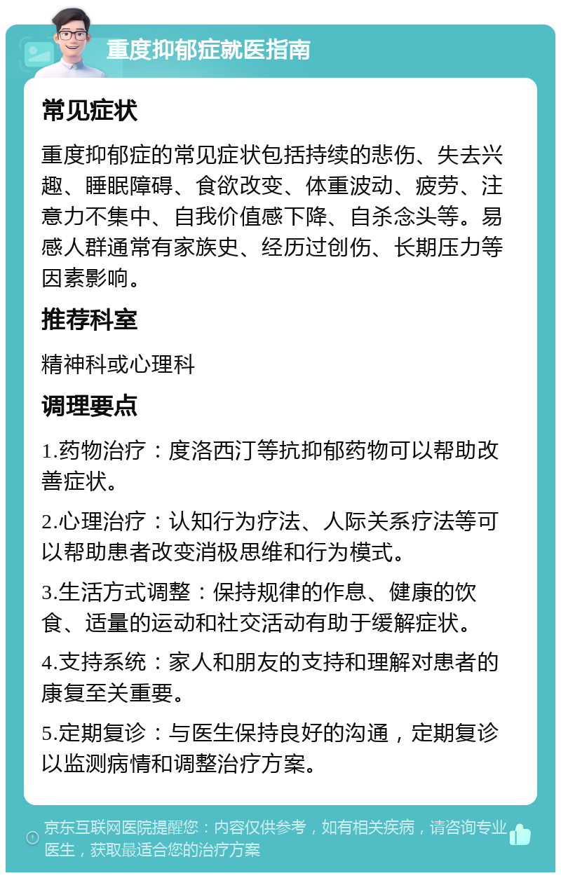 重度抑郁症就医指南 常见症状 重度抑郁症的常见症状包括持续的悲伤、失去兴趣、睡眠障碍、食欲改变、体重波动、疲劳、注意力不集中、自我价值感下降、自杀念头等。易感人群通常有家族史、经历过创伤、长期压力等因素影响。 推荐科室 精神科或心理科 调理要点 1.药物治疗：度洛西汀等抗抑郁药物可以帮助改善症状。 2.心理治疗：认知行为疗法、人际关系疗法等可以帮助患者改变消极思维和行为模式。 3.生活方式调整：保持规律的作息、健康的饮食、适量的运动和社交活动有助于缓解症状。 4.支持系统：家人和朋友的支持和理解对患者的康复至关重要。 5.定期复诊：与医生保持良好的沟通，定期复诊以监测病情和调整治疗方案。