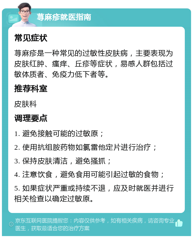 荨麻疹就医指南 常见症状 荨麻疹是一种常见的过敏性皮肤病，主要表现为皮肤红肿、瘙痒、丘疹等症状，易感人群包括过敏体质者、免疫力低下者等。 推荐科室 皮肤科 调理要点 1. 避免接触可能的过敏原； 2. 使用抗组胺药物如氯雷他定片进行治疗； 3. 保持皮肤清洁，避免搔抓； 4. 注意饮食，避免食用可能引起过敏的食物； 5. 如果症状严重或持续不退，应及时就医并进行相关检查以确定过敏原。