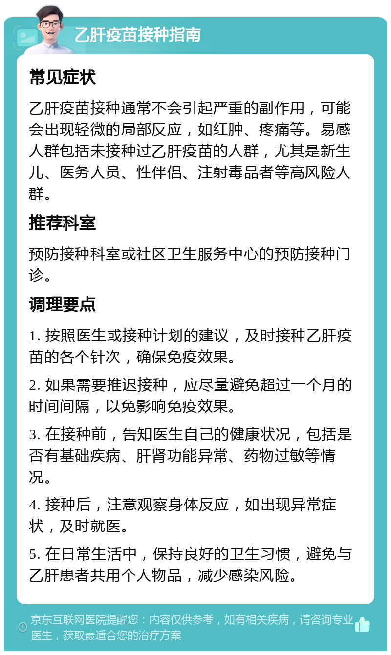 乙肝疫苗接种指南 常见症状 乙肝疫苗接种通常不会引起严重的副作用，可能会出现轻微的局部反应，如红肿、疼痛等。易感人群包括未接种过乙肝疫苗的人群，尤其是新生儿、医务人员、性伴侣、注射毒品者等高风险人群。 推荐科室 预防接种科室或社区卫生服务中心的预防接种门诊。 调理要点 1. 按照医生或接种计划的建议，及时接种乙肝疫苗的各个针次，确保免疫效果。 2. 如果需要推迟接种，应尽量避免超过一个月的时间间隔，以免影响免疫效果。 3. 在接种前，告知医生自己的健康状况，包括是否有基础疾病、肝肾功能异常、药物过敏等情况。 4. 接种后，注意观察身体反应，如出现异常症状，及时就医。 5. 在日常生活中，保持良好的卫生习惯，避免与乙肝患者共用个人物品，减少感染风险。