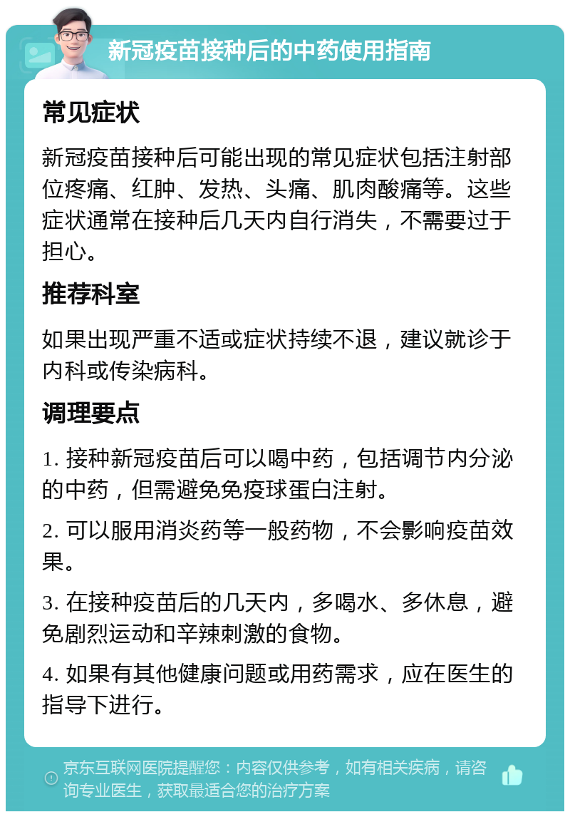 新冠疫苗接种后的中药使用指南 常见症状 新冠疫苗接种后可能出现的常见症状包括注射部位疼痛、红肿、发热、头痛、肌肉酸痛等。这些症状通常在接种后几天内自行消失，不需要过于担心。 推荐科室 如果出现严重不适或症状持续不退，建议就诊于内科或传染病科。 调理要点 1. 接种新冠疫苗后可以喝中药，包括调节内分泌的中药，但需避免免疫球蛋白注射。 2. 可以服用消炎药等一般药物，不会影响疫苗效果。 3. 在接种疫苗后的几天内，多喝水、多休息，避免剧烈运动和辛辣刺激的食物。 4. 如果有其他健康问题或用药需求，应在医生的指导下进行。