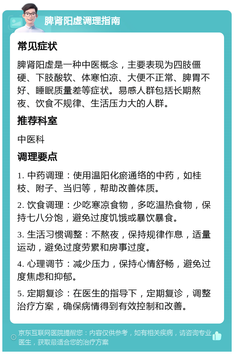 脾肾阳虚调理指南 常见症状 脾肾阳虚是一种中医概念，主要表现为四肢僵硬、下肢酸软、体寒怕凉、大便不正常、脾胃不好、睡眠质量差等症状。易感人群包括长期熬夜、饮食不规律、生活压力大的人群。 推荐科室 中医科 调理要点 1. 中药调理：使用温阳化瘀通络的中药，如桂枝、附子、当归等，帮助改善体质。 2. 饮食调理：少吃寒凉食物，多吃温热食物，保持七八分饱，避免过度饥饿或暴饮暴食。 3. 生活习惯调整：不熬夜，保持规律作息，适量运动，避免过度劳累和房事过度。 4. 心理调节：减少压力，保持心情舒畅，避免过度焦虑和抑郁。 5. 定期复诊：在医生的指导下，定期复诊，调整治疗方案，确保病情得到有效控制和改善。