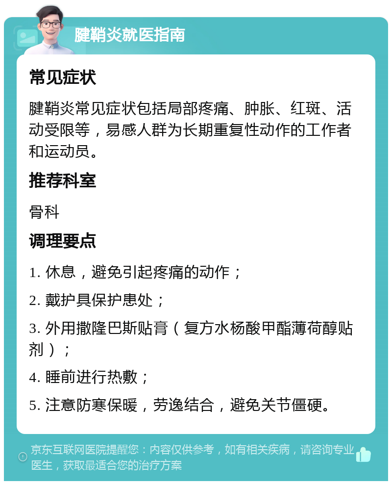 腱鞘炎就医指南 常见症状 腱鞘炎常见症状包括局部疼痛、肿胀、红斑、活动受限等，易感人群为长期重复性动作的工作者和运动员。 推荐科室 骨科 调理要点 1. 休息，避免引起疼痛的动作； 2. 戴护具保护患处； 3. 外用撒隆巴斯贴膏（复方水杨酸甲酯薄荷醇贴剂）； 4. 睡前进行热敷； 5. 注意防寒保暖，劳逸结合，避免关节僵硬。